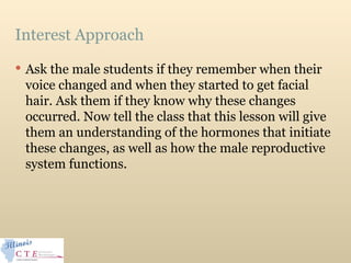 Interest Approach
 Ask the male students if they remember when their
voice changed and when they started to get facial
hair. Ask them if they know why these changes
occurred. Now tell the class that this lesson will give
them an understanding of the hormones that initiate
these changes, as well as how the male reproductive
system functions.
 