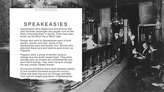 S P E A K E A S I E S
• Speakeasies were illegal bars and taverns that
sold alcoholic beverages and people such as the
Wets consumed them in secret. There were also
known as the Blind Pig or Blind Tiger.
• People who went to Speakeasies were of both
gender; women and men. Some of the
speakeasies were exclusively men. Women who
attended these bars and taverns were known as
Flappers.
• Flappers were a group of women trying to
change how the world viewed them. They were
actually seen as women who embraced life and
were full of energy. They were trying to change
the way society viewed women.
• During the prohibition there were between twenty
to one hundred thousand across the country.
Cities that were big such as Chicago and New
York had the largest population of Speakeasies.
 