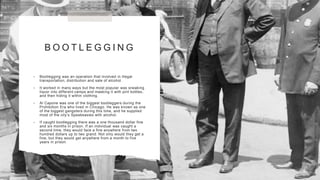 B O O T L E G G I N G
• Bootlegging was an operation that involved in illegal
transportation, distribution and sale of alcohol.
• It worked in many ways but the most popular was sneaking
liquor into different camps and masking it with pint bottles,
and then hiding it within clothing.
• Al Capone was one of the biggest bootleggers during the
Prohibition Era who lived in Chicago. He was known as one
of the biggest gangsters during this time, and he supplied
most of the city’s Speakeasies with alcohol.
• If caught bootlegging there was a one thousand dollar fine
and six months in prison. If an individual was caught a
second time, they would face a fine anywhere from two
hundred dollars up to two grand. Not only would they get a
fine, but they would get anywhere from a month to five
years in prison.
 