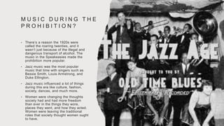 M U S I C D U R I N G T H E
P R O H I B I T I O N ?
• There’s a reason the 1920s were
called the roaring twenties, and it
wasn’t just because of the illegal and
dangerous transport of alcohol. The
music in the Speakeasies made the
prohibition more popular.
• Jazz music was the most popular
music that time with singers such as
Bessie Smith, Louis Armstrong, and
Duke Ellington.
• Jazz music influenced a lot of things
during this era like culture, fashion,
society, dances, and much more.
• Women were changing the thoughts
society had and had more freedom
than ever in the things they wore,
places they went, and how they acted.
Women were leaving the traditional
roles that society thought women ought
to have.
 