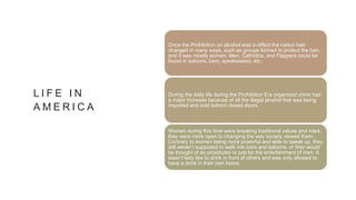L I F E I N
A M E R I C A
Once the Prohibition on alcohol was in effect the nation had
changed in many ways, such as groups formed to protect the ban,
and it was mostly women. Men, Catholics, and Flappers could be
found in saloons, bars, speakeasies, etc.
During the daily life during the Prohibition Era organized crime had
a major increase because of all the illegal alcohol that was being
imported and sold behind closed doors.
Women during this time were breaking traditional values and roles,
they were more open to changing the way society viewed them.
Contrary to women being more powerful and able to speak up, they
still weren’t supposed to walk into bars and saloons, or they would
be thought of as prostitutes or just for the entertainment of men. It
wasn’t lady like to drink in front of others and was only allowed to
have a drink in their own home.
 