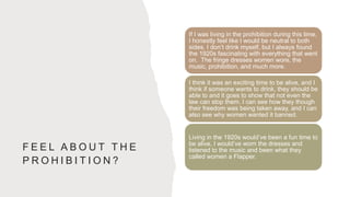 F E E L A B O U T T H E
P R O H I B I T I O N ?
If I was living in the prohibition during this time,
I honestly feel like I would be neutral to both
sides. I don’t drink myself, but I always found
the 1920s fascinating with everything that went
on. The fringe dresses women wore, the
music, prohibition, and much more.
I think it was an exciting time to be alive, and I
think if someone wants to drink, they should be
able to and it goes to show that not even the
law can stop them. I can see how they though
their freedom was being taken away, and I can
also see why women wanted it banned.
Living in the 1920s would’ve been a fun time to
be alive, I would’ve worn the dresses and
listened to the music and been what they
called women a Flapper.
 