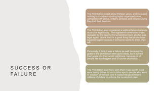 S U C C E S S O R
F A I L U R E
The Prohibition lasted about thirteen years, and it caused
nothing but trouble including highly organized crime,
corruption with police, bribery, protests and people saying
they lost their freedom.
The Prohibition was considered a political failure because
alcohol is legal today. The eighteenth amendment was
repealed by the twenty-first amendment and alcohol was
legal again. I think that it’s a good thing that alcohol was
legalized again because if someone wants to drink, they
will.
Personally, I think it was a failure as well because the
goals of the prohibition were good ideas, but it turned
their goals into their worst nightmare, because of of
people like bootleggers and of course alcoholics.
The Prohibition was more work than it was worth, cops
were taking bribes to turn a blind eye to people who were
in violation of the law, and it costed the government
millions of dollars to enforce the no alcohol rules.
 