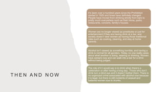 T H E N A N D N O W
It’s been over a hundred years since the Prohibition
started in 1920 and times have definitely changed.
People have moved from drinking strictly from bars to
pretty much everywhere such as their home, parks,
restaurants, concerts, family’s houses.
Women are no longer viewed as prostitutes or just for
entertainment if they are having drink at a bar, and
society doesn’t view women as having those traditional
roles such as cooking, cleaning, and stay at home
parents.
Alcohol isn’t viewed as something horrible, and having a
drink is normal for all genders. Today, no one really cares
about what another is doing, wearing or drinking. Women
have careers now and can walk into a bar for a drink
without being judged.
The role of it I would say is to drink when there’s a
celebration or after having a long day. Those who don’t
drink turn a blind eye and it doesn’t bother them. There is
no organized crime associated with alcohol now because
it is legal, but there is still incidents of assault and
battered women due to drunks.
 