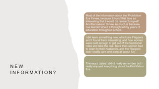N E W
I N F O R M AT I O N ?
Most of the information about the Prohibition
Era I knew, because I found that time so
interesting that I would do research myself.
Another reason I know so much is because
I’ve learned about it throughout my years of
education throughout school.
I did learn something new, which are Flappers
and I found them interesting, and how women
were bold enough to get out of the traditional
roles and take the risk. Back then women had
to listen to their husbands, and the Flappers
didn’t really care and were all about fun.
The exact dates I didn’t really remember but I
really enjoyed everything about the Prohibition
Era.
 