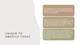 U N I Q U E T O
A M E R I C A T O D AY
The Prohibition Era is unique to America today
because we get to see what people went through
back then, and how easy it is for us to go to the
store a just buy alcohol.
I think it’s good that we learn about the
Prohibition Era, because America wasn’t the only
country to have prohibition on alcohol, many
countries in Europe and most Muslim countries
still have a ban in effect to this day.
I also believe that this was a very big trial and
error for America, and we can learn what not to
do if the idea were to ever come up again. There
is blueprint of what would happen if it were to
take place in today’s society, but I think it would
be even worse because times have changed
immensely.
 