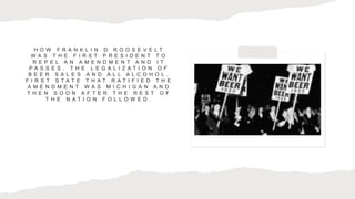 H O W F R A N K L I N D R O O S E V E L T
W A S T H E F I R S T P R E S I D E N T T O
R E P E L A N A M E N D M E N T A N D I T
P A S S E S . T H E L E G A L I Z A T I O N O F
B E E R S A L E S A N D A L L A L C O H O L .
F I R S T S T A T E T H A T R A T I F I E D T H E
A M E N D M E N T W A S M I C H I G A N A N D
T H E N S O O N A F T E R T H E R E S T O F
T H E N A T I O N F O L L O W E D .
 