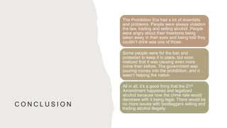 C O N C L U S I O N
The Prohibition Era had a lot of downfalls
and problems. People were always violation
the law, trading and selling alcohol. People
were angry about their freedoms being
taken away in their eyes and being told they
couldn’t drink was one of those.
Some people were for the ban and
protested to keep it in place, but soon
realized that it was causing even more
crime than before. The government was
pouring money into the prohibition, and it
wasn’t helping the nation.
All in all, it’s a good thing that the 21st
Amendment happened and legalized
alcohol because now the crime rate would
decrease with it being legal. There would be
no more issues with bootleggers selling and
trading alcohol illegally.
 