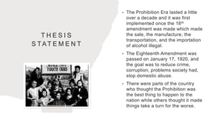 T H E S I S
S TAT E M E N T
• The Prohibition Era lasted a little
over a decade and it was first
implemented once the 18th
amendment was made which made
the sale, the manufacture, the
transportation, and the importation
of alcohol illegal.
• The Eighteenth Amendment was
passed on January 17, 1920, and
the goal was to reduce crime,
corruption, problems society had,
stop domestic abuse.
• There were parts of the country
who thought the Prohibition was
the best thing to happen to the
nation while others thought it made
things take a turn for the worse.
 