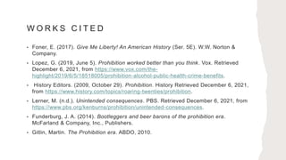 W O R K S C I T E D
• Foner, E. (2017). Give Me Liberty! An American History (Ser. 5E). W.W. Norton &
Company.
• Lopez, G. (2019, June 5). Prohibition worked better than you think. Vox. Retrieved
December 6, 2021, from https://www.vox.com/the-
highlight/2019/6/5/18518005/prohibition-alcohol-public-health-crime-benefits.
• History Editors. (2009, October 29). Prohibition. History Retrieved December 6, 2021,
from https://www.history.com/topics/roaring-twenties/prohibition.
• Lerner, M. (n.d.). Unintended consequences. PBS. Retrieved December 6, 2021, from
https://www.pbs.org/kenburns/prohibition/unintended-consequences.
• Funderburg, J. A. (2014). Bootleggers and beer barons of the prohibition era.
McFarland & Company, Inc., Publishers.
• Gitlin, Martin. The Prohibition era. ABDO, 2010.
 
