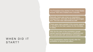 W H E N D I D I T
S TA R T ?
The Prohibition Era started in the United States
around 1920 and it lasted over a decade.
Basically, there was a ban on importation,
transportation, and sale of alcoholic beverages
and. This ban was nationwide as well.
There were many people in the country against
it, and this is the main reason for the increase
in crime.
With the the start of the prohibition people
started opening speakeasies to distribute and
have secret bars with alcoholic beverages.
Most speakeasies started shortly after the
prohibition of alcohol took effect.
 