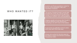 W H O W A N T E D I T ?
Southern and Rural populations rooted for
the ban of the distribution, sale, and
importation of alcohol.
This group of people thought it would help
decrease the crime rate, and the growing
number of immigrants didn’t help the issue
according to southern and rural populations.
Religious people and groups also thought it
would be effective to ban alcohol and
everything to do with it due to their beliefs.
It was known as politically correct to drink
which they didn’t think was okay.
Groups who pushed for the ban were the
Anti-Saloon League and Women’s Christian
Temperance Union
 