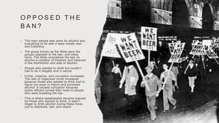 O P P O S E D T H E
B A N ?
• The main people who were for alcohol and
everything to do with it were mostly men
and Catholics.
• The group known as the Wets were the
groups opposed to the ban, and many
more. The Wets considered the ban on
alcohol a violation of freedom and believed
in the distribution and sale of alcohol.
• People who wanted to drink but couldn’t
had to do it illegally and in secret.
• Crime, violence, and corruption increased.
The rate of organized crime increased
because those who wanted to drink had to
figure out ways to import and purchase
alcohol. It caused corruption because
police officers turned their head to people
who were breaking the law.
• This is where speakeasies became popular
for those who wanted to drink. It wasn’t
illegal to drink alcohol during these times
just to distribute, sell, and import.
 
