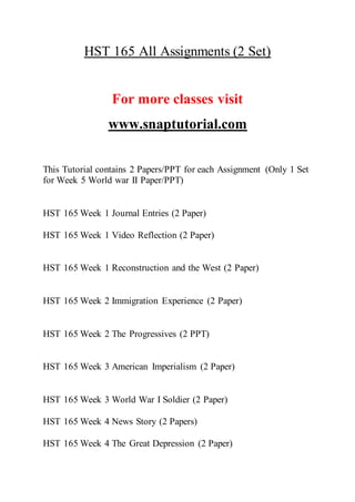 HST 165 All Assignments (2 Set)
For more classes visit
www.snaptutorial.com
This Tutorial contains 2 Papers/PPT for each Assignment (Only 1 Set
for Week 5 World war II Paper/PPT)
HST 165 Week 1 Journal Entries (2 Paper)
HST 165 Week 1 Video Reflection (2 Paper)
HST 165 Week 1 Reconstruction and the West (2 Paper)
HST 165 Week 2 Immigration Experience (2 Paper)
HST 165 Week 2 The Progressives (2 PPT)
HST 165 Week 3 American Imperialism (2 Paper)
HST 165 Week 3 World War I Soldier (2 Paper)
HST 165 Week 4 News Story (2 Papers)
HST 165 Week 4 The Great Depression (2 Paper)
 