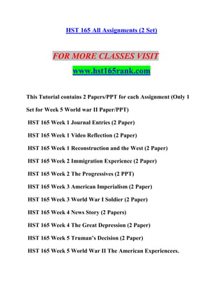 HST 165 All Assignments (2 Set)
FOR MORE CLASSES VISIT
www.hst165rank.com
This Tutorial contains 2 Papers/PPT for each Assignment (Only 1
Set for Week 5 World war II Paper/PPT)
HST 165 Week 1 Journal Entries (2 Paper)
HST 165 Week 1 Video Reflection (2 Paper)
HST 165 Week 1 Reconstruction and the West (2 Paper)
HST 165 Week 2 Immigration Experience (2 Paper)
HST 165 Week 2 The Progressives (2 PPT)
HST 165 Week 3 American Imperialism (2 Paper)
HST 165 Week 3 World War I Soldier (2 Paper)
HST 165 Week 4 News Story (2 Papers)
HST 165 Week 4 The Great Depression (2 Paper)
HST 165 Week 5 Truman’s Decision (2 Paper)
HST 165 Week 5 World War II The American Experiencees.
 