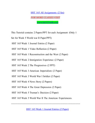 HST 165 All Assignments (2 Set)
FOR MORE CLASSES VISIT
www.hst165rank.com
This Tutorial contains 2 Papers/PPT for each Assignment (Only 1
Set for Week 5 World war II Paper/PPT)
HST 165 Week 1 Journal Entries (2 Paper)
HST 165 Week 1 Video Reflection (2 Paper)
HST 165 Week 1 Reconstruction and the West (2 Paper)
HST 165 Week 2 Immigration Experience (2 Paper)
HST 165 Week 2 The Progressives (2 PPT)
HST 165 Week 3 American Imperialism (2 Paper)
HST 165 Week 3 World War I Soldier (2 Paper)
HST 165 Week 4 News Story (2 Papers)
HST 165 Week 4 The Great Depression (2 Paper)
HST 165 Week 5 Truman’s Decision (2 Paper)
HST 165 Week 5 World War II The American Experiencees.
------------------------------------------------------------------------------------
HST 165 Week 1 Journal Entries (2 Paper)
 