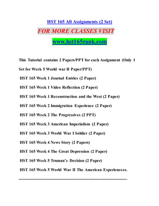 HST 165 All Assignments (2 Set)
FOR MORE CLASSES VISIT
www.hst165rank.com
This Tutorial contains 2 Papers/PPT for each Assignment (Only 1
Set for Week 5 World war II Paper/PPT)
HST 165 Week 1 Journal Entries (2 Paper)
HST 165 Week 1 Video Reflection (2 Paper)
HST 165 Week 1 Reconstruction and the West (2 Paper)
HST 165 Week 2 Immigration Experience (2 Paper)
HST 165 Week 2 The Progressives (2 PPT)
HST 165 Week 3 American Imperialism (2 Paper)
HST 165 Week 3 World War I Soldier (2 Paper)
HST 165 Week 4 News Story (2 Papers)
HST 165 Week 4 The Great Depression (2 Paper)
HST 165 Week 5 Truman’s Decision (2 Paper)
HST 165 Week 5 World War II The American Experiencees.
-------------------------------------------------------------------------------
 