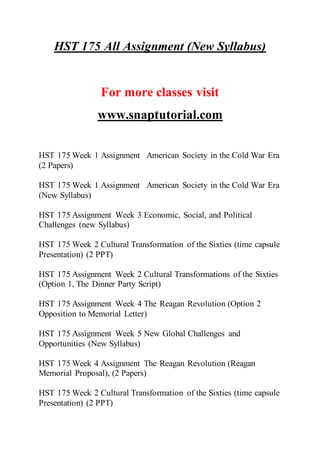 HST 175 All Assignment (New Syllabus)
For more classes visit
www.snaptutorial.com
HST 175 Week 1 Assignment American Society in the Cold War Era
(2 Papers)
HST 175 Week 1 Assignment American Society in the Cold War Era
(New Syllabus)
HST 175 Assignment Week 3 Economic, Social, and Political
Challenges (new Syllabus)
HST 175 Week 2 Cultural Transformation of the Sixties (time capsule
Presentation) (2 PPT)
HST 175 Assignment Week 2 Cultural Transformations of the Sixties
(Option 1, The Dinner Party Script)
HST 175 Assignment Week 4 The Reagan Revolution (Option 2
Opposition to Memorial Letter)
HST 175 Assignment Week 5 New Global Challenges and
Opportunities (New Syllabus)
HST 175 Week 4 Assignment The Reagan Revolution (Reagan
Memorial Proposal), (2 Papers)
HST 175 Week 2 Cultural Transformation of the Sixties (time capsule
Presentation) (2 PPT)
 