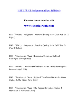 HST 175 All Assignment (New Syllabus)
For more course tutorials visit
www.tutorialrank.com
HST 175 Week 1 Assignment American Society in the Cold War Era (2
Papers)
HST 175 Week 1 Assignment American Society in the Cold War Era
(New Syllabus)
HST 175 Assignment Week 3 Economic, Social, and Political
Challenges (new Syllabus)
HST 175 Week 2 Cultural Transformation of the Sixties (time capsule
Presentation) (2 PPT)
HST 175 Assignment Week 2 Cultural Transformations of the Sixties
(Option 1, The Dinner Party Script)
HST 175 Assignment Week 4 The Reagan Revolution (Option 2
Opposition to Memorial Letter)
 