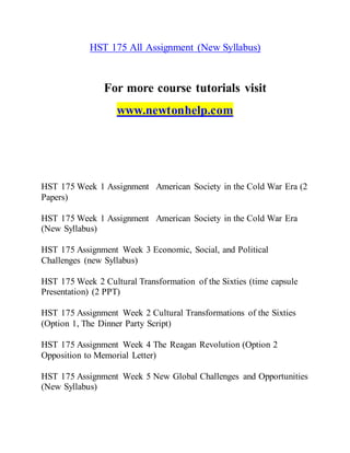 HST 175 All Assignment (New Syllabus)
For more course tutorials visit
www.newtonhelp.com
HST 175 Week 1 Assignment American Society in the Cold War Era (2
Papers)
HST 175 Week 1 Assignment American Society in the Cold War Era
(New Syllabus)
HST 175 Assignment Week 3 Economic, Social, and Political
Challenges (new Syllabus)
HST 175 Week 2 Cultural Transformation of the Sixties (time capsule
Presentation) (2 PPT)
HST 175 Assignment Week 2 Cultural Transformations of the Sixties
(Option 1, The Dinner Party Script)
HST 175 Assignment Week 4 The Reagan Revolution (Option 2
Opposition to Memorial Letter)
HST 175 Assignment Week 5 New Global Challenges and Opportunities
(New Syllabus)
 