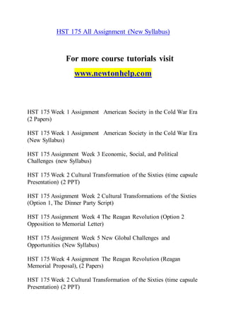 HST 175 All Assignment (New Syllabus)
For more course tutorials visit
www.newtonhelp.com
HST 175 Week 1 Assignment American Society in the Cold War Era
(2 Papers)
HST 175 Week 1 Assignment American Society in the Cold War Era
(New Syllabus)
HST 175 Assignment Week 3 Economic, Social, and Political
Challenges (new Syllabus)
HST 175 Week 2 Cultural Transformation of the Sixties (time capsule
Presentation) (2 PPT)
HST 175 Assignment Week 2 Cultural Transformations of the Sixties
(Option 1, The Dinner Party Script)
HST 175 Assignment Week 4 The Reagan Revolution (Option 2
Opposition to Memorial Letter)
HST 175 Assignment Week 5 New Global Challenges and
Opportunities (New Syllabus)
HST 175 Week 4 Assignment The Reagan Revolution (Reagan
Memorial Proposal), (2 Papers)
HST 175 Week 2 Cultural Transformation of the Sixties (time capsule
Presentation) (2 PPT)
 