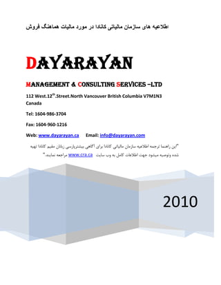 ‫اطالعیو ىای سازمان مالیاتی کانادا در مٌرد مالیات ىماىنگ فرًش‬




‫‪Dayarayan‬‬
‫‪Management & Consulting Services –LTD‬‬
‫3‪112 West.12th.Street.North Vancouver British Columbia V7M1N‬‬
‫‪Canada‬‬

‫4073-689-4061 :‪Tel‬‬

‫6121-069-4061 :‪Fax‬‬

‫‪Web: www.dayarayan.ca‬‬              ‫‪Email: info@dayarayan.com‬‬

 ‫"ایي راٌّوب تزجوِ اعالػیِ سبسهبى هبلیبتی وبًبزا ثزای آگبّی ثیطتزپبرسی سثبًبى همین وبًبزا تْیِ‬
         ‫ضسُ ٍتَغیِ هیطَز جْت اعالػبت وبهل ثِ ٍة سبیت ‪ www.cra.ca‬هزاجؼِ ًوبیٌس."‬




                                                                                    ‫0102‬
 