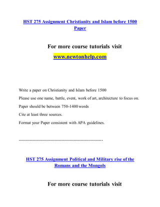 HST 275 Assignment Christianity and Islam before 1500
Paper
For more course tutorials visit
www.newtonhelp.com
Write a paper on Christianity and Islam before 1500
Please use one name, battle, event, work of art, architecture to focus on.
Paper should be between 750-1400 words
Cite at least three sources.
Format your Paper consistent with APA guidelines.
-------------------------------------------------------------
HST 275 Assignment Political and Military rise of the
Romans and the Mongols
For more course tutorials visit
 