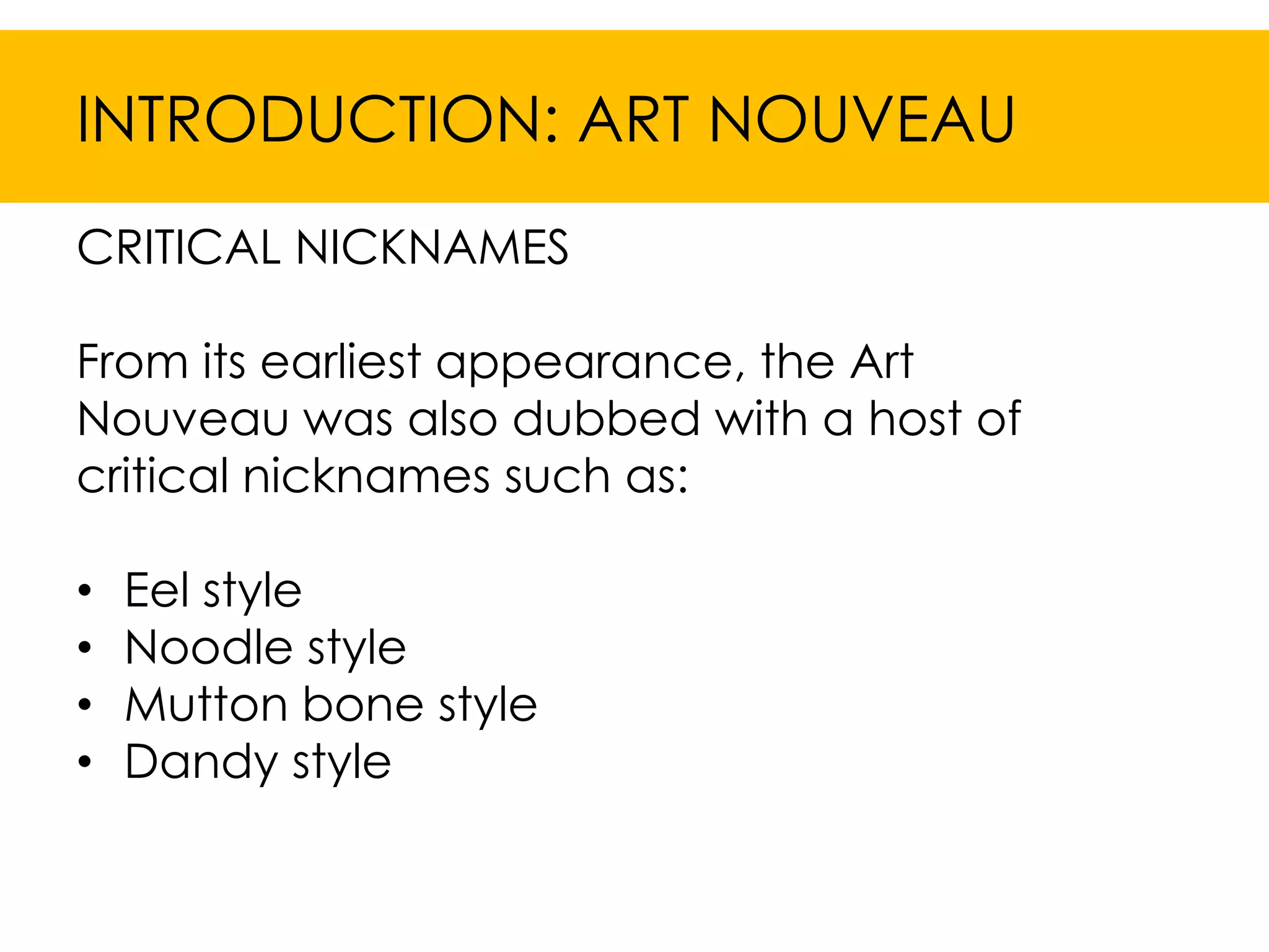 INTRODUCTION: ART NOUVEAU
CRITICAL NICKNAMES

From its earliest appearance, the Art
Nouveau was also dubbed with a host of
critical nicknames such as:

•   Eel style
•   Noodle style
•   Mutton bone style
•   Dandy style
 