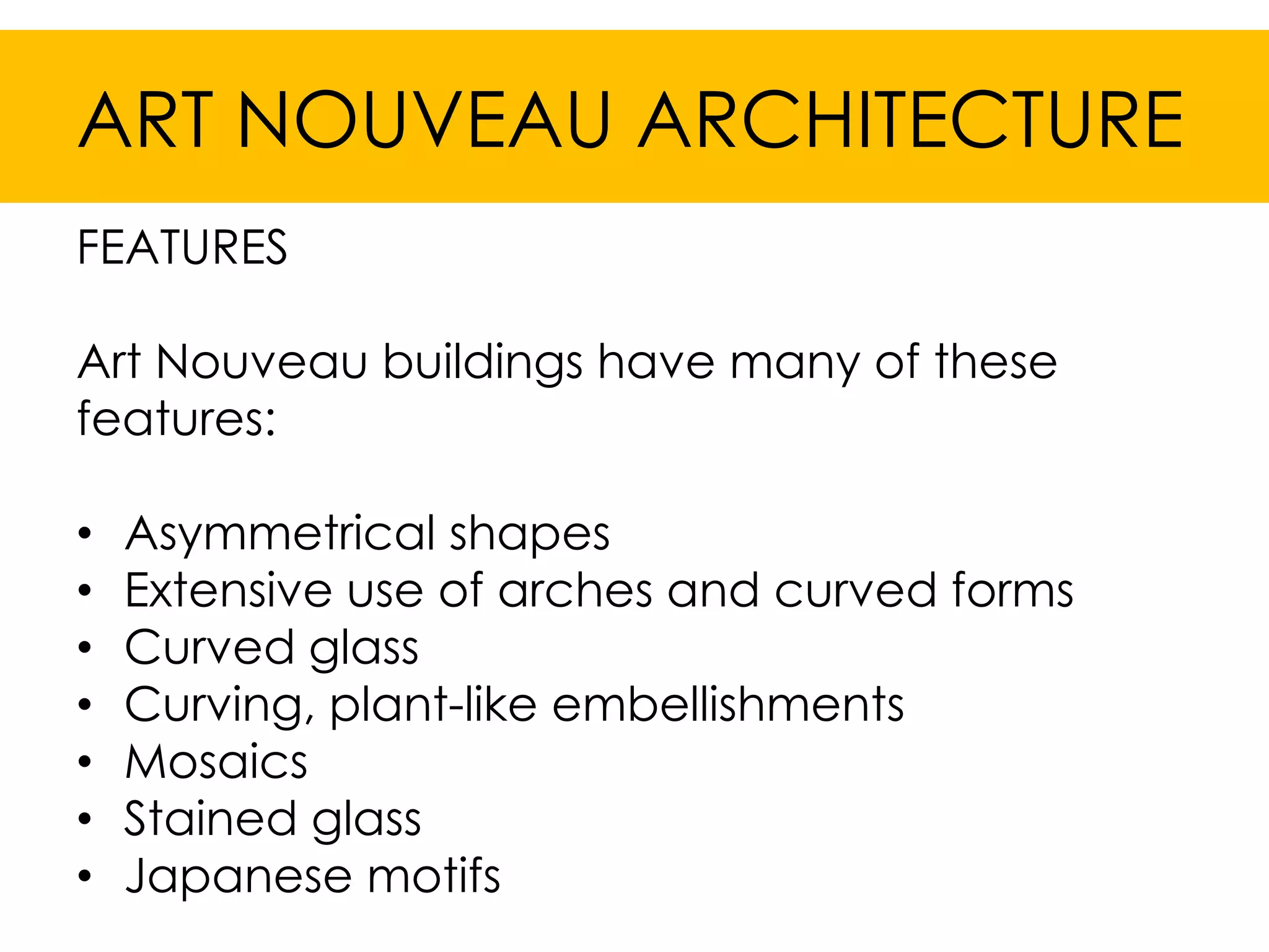 ART NOUVEAU ARCHITECTURE
FEATURES

Art Nouveau buildings have many of these
features:

•   Asymmetrical shapes
•   Extensive use of arches and curved forms
•   Curved glass
•   Curving, plant-like embellishments
•   Mosaics
•   Stained glass
•   Japanese motifs
 