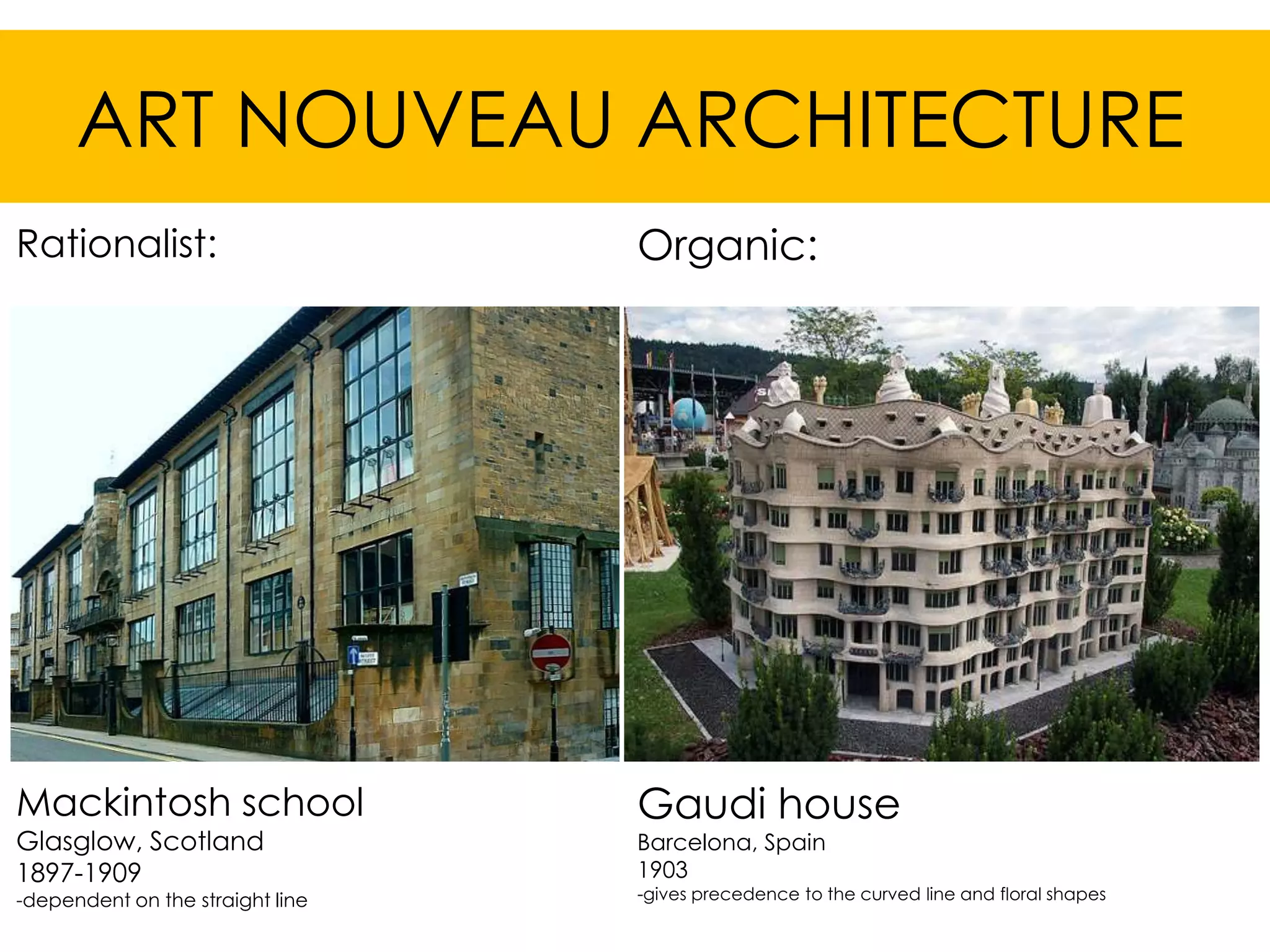 ART NOUVEAU ARCHITECTURE
Rationalist:                      Organic:




Mackintosh school                 Gaudi house
Glasglow, Scotland                Barcelona, Spain
1897-1909                         1903
-dependent on the straight line   -gives precedence to the curved line and floral shapes
 