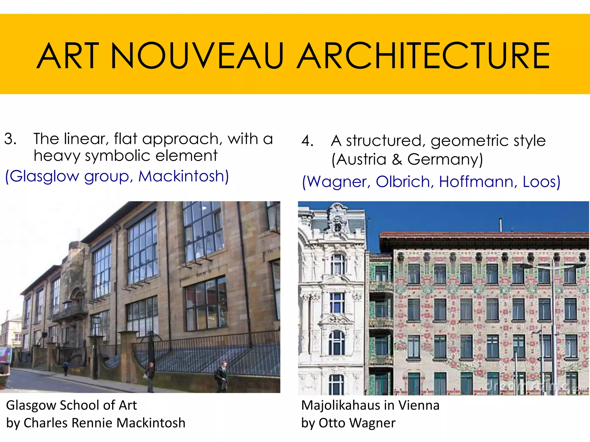 ART NOUVEAU ARCHITECTURE

3.  The linear, flat approach, with a   4. A structured, geometric style
    heavy symbolic element                 (Austria & Germany)
(Glasglow group, Mackintosh)            (Wagner, Olbrich, Hoffmann, Loos)




Glasgow School of Art                   Majolikahaus in Vienna
by Charles Rennie Mackintosh            by Otto Wagner
 