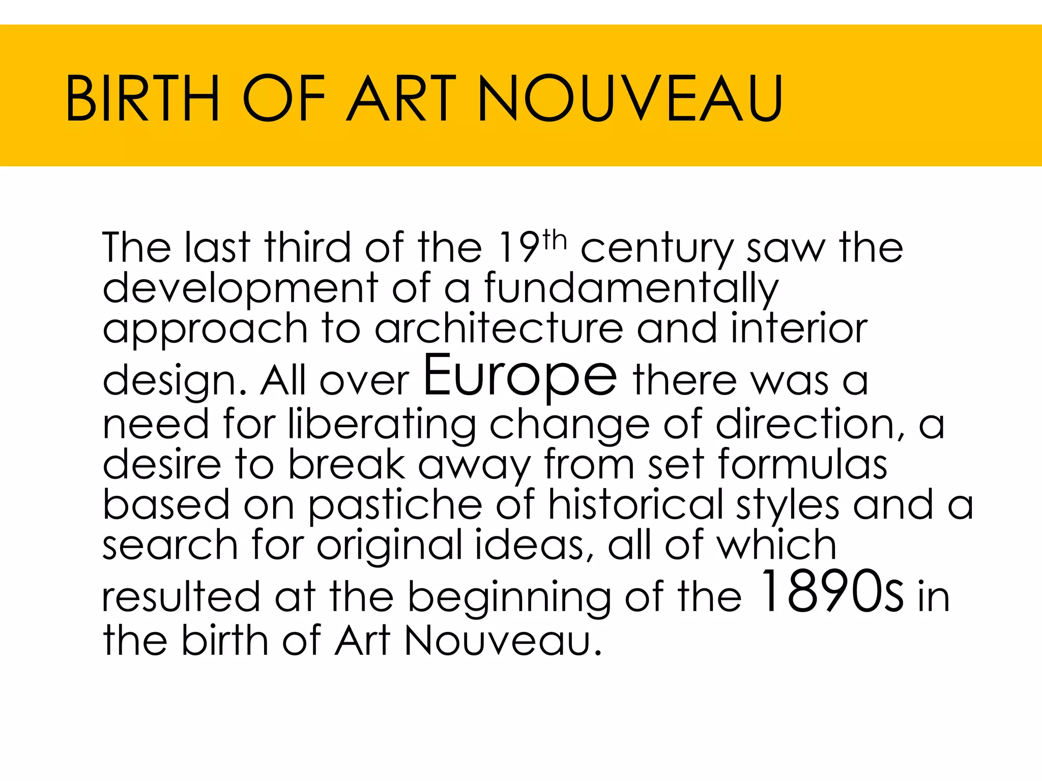 BIRTH OF ART NOUVEAU

 The last third of the 19th century saw the
 development of a fundamentally
 approach to architecture and interior
 design. All over Europe there was a
 need for liberating change of direction, a
 desire to break away from set formulas
 based on pastiche of historical styles and a
 search for original ideas, all of which
 resulted at the beginning of the 1890s in
 the birth of Art Nouveau.
 