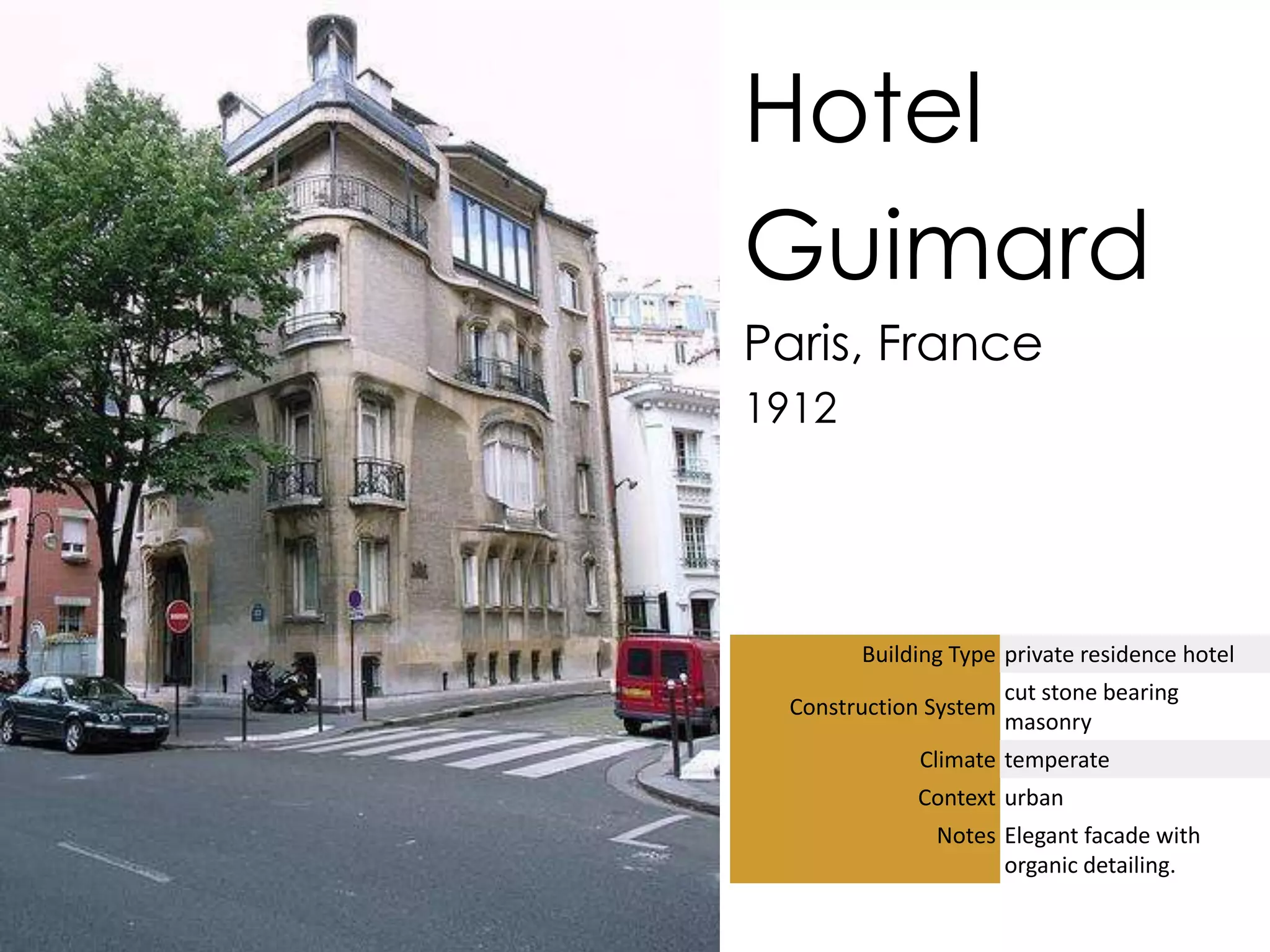 Hotel
Guimard
Paris, France
1912




        Building Type private residence hotel
                        cut stone bearing
  Construction System
                        masonry
             Climate temperate
             Context urban
               Notes Elegant facade with
                     organic detailing.
 