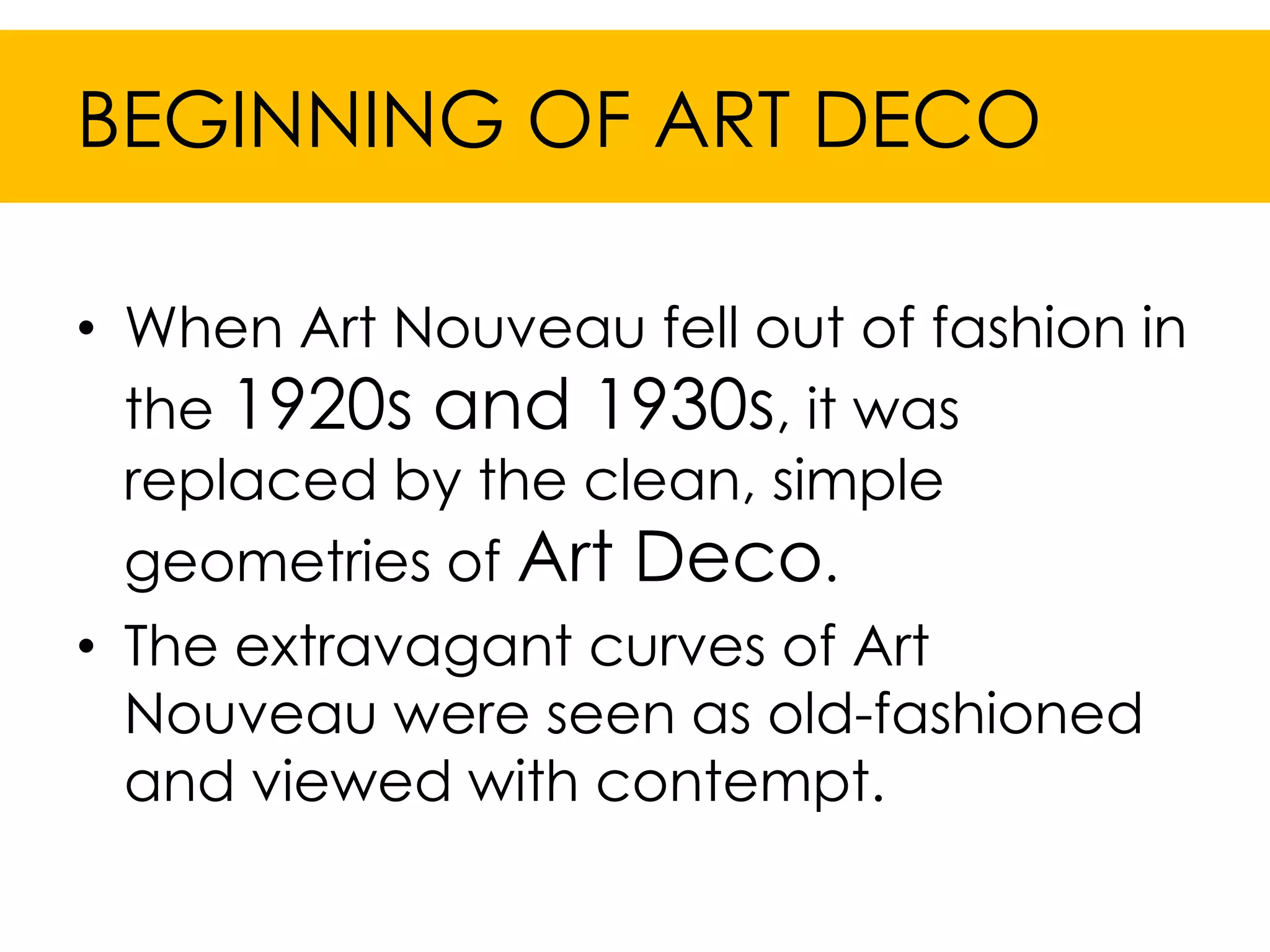BEGINNING OF ART DECO

• When Art Nouveau fell out of fashion in
  the 1920s and 1930s, it was
  replaced by the clean, simple
  geometries of Art Deco.
• The extravagant curves of Art
  Nouveau were seen as old-fashioned
  and viewed with contempt.
 