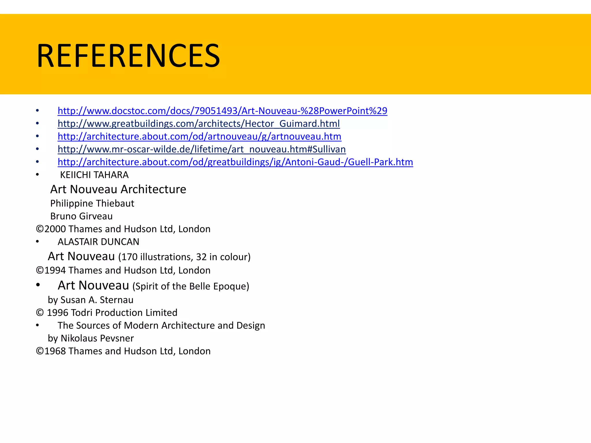 REFERENCES
•    http://www.docstoc.com/docs/79051493/Art-Nouveau-%28PowerPoint%29
•    http://www.greatbuildings.com/architects/Hector_Guimard.html
•    http://architecture.about.com/od/artnouveau/g/artnouveau.htm
•    http://www.mr-oscar-wilde.de/lifetime/art_nouveau.htm#Sullivan
•    http://architecture.about.com/od/greatbuildings/ig/Antoni-Gaud-/Guell-Park.htm
•    KEIICHI TAHARA
    Art Nouveau Architecture
   Philippine Thiebaut
   Bruno Girveau
©2000 Thames and Hudson Ltd, London
•   ALASTAIR DUNCAN
  Art Nouveau (170 illustrations, 32 in colour)
©1994 Thames and Hudson Ltd, London
• Art Nouveau (Spirit of the Belle Epoque)
  by Susan A. Sternau
© 1996 Todri Production Limited
•   The Sources of Modern Architecture and Design
  by Nikolaus Pevsner
©1968 Thames and Hudson Ltd, London
 