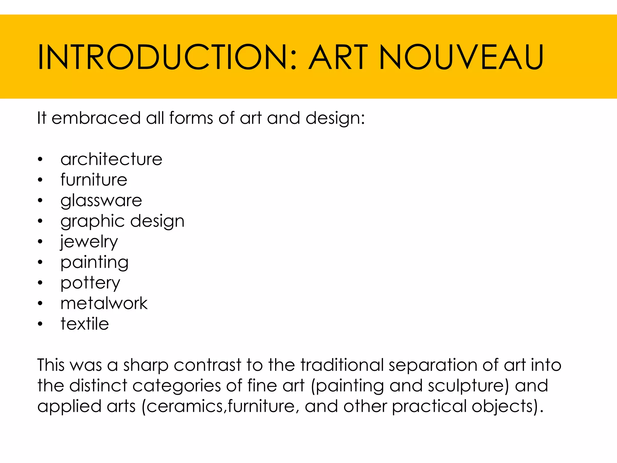 INTRODUCTION: ART NOUVEAU
It embraced all forms of art and design:

•   architecture
•   furniture
•   glassware
•   graphic design
•   jewelry
•   painting
•   pottery
•   metalwork
•   textile

This was a sharp contrast to the traditional separation of art into
the distinct categories of fine art (painting and sculpture) and
applied arts (ceramics,furniture, and other practical objects).
 