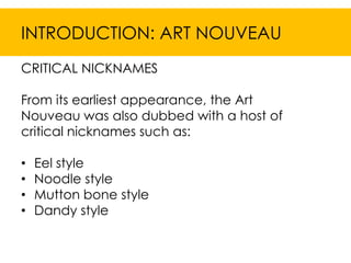 INTRODUCTION: ART NOUVEAU
CRITICAL NICKNAMES

From its earliest appearance, the Art
Nouveau was also dubbed with a host of
critical nicknames such as:

•   Eel style
•   Noodle style
•   Mutton bone style
•   Dandy style
 