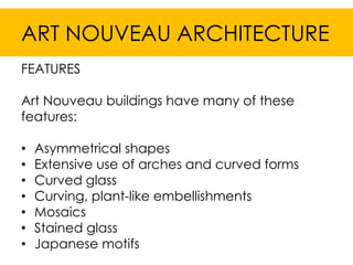 ART NOUVEAU ARCHITECTURE
FEATURES

Art Nouveau buildings have many of these
features:

•   Asymmetrical shapes
•   Extensive use of arches and curved forms
•   Curved glass
•   Curving, plant-like embellishments
•   Mosaics
•   Stained glass
•   Japanese motifs
 