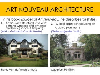 ART NOUVEAU ARCHITECTURE
 In his book Sources of Art Nouveau, he describes for styles:
1.  An abstract, structural style with   2. A floral approach focuding on
    a strong symbolic and dynamic
    tendency (France & Belgium)             organic plant forms
(Horta, Guimard, Van de Velde)           (Galle, Majorelle, Vallin)




Henry Van de Velde’s house               Aquarium Pavillion
 