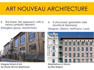 ART NOUVEAU ARCHITECTURE

3.  The linear, flat approach, with a   4. A structured, geometric style
    heavy symbolic element                 (Austria & Germany)
(Glasglow group, Mackintosh)            (Wagner, Olbrich, Hoffmann, Loos)




Glasgow School of Art                   Majolikahaus in Vienna
by Charles Rennie Mackintosh            by Otto Wagner
 