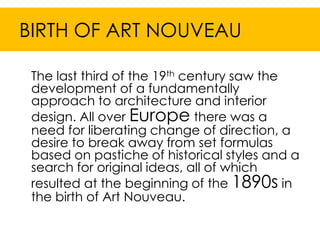 BIRTH OF ART NOUVEAU

 The last third of the 19th century saw the
 development of a fundamentally
 approach to architecture and interior
 design. All over Europe there was a
 need for liberating change of direction, a
 desire to break away from set formulas
 based on pastiche of historical styles and a
 search for original ideas, all of which
 resulted at the beginning of the 1890s in
 the birth of Art Nouveau.
 