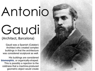 Antonio
Gaudi
(Architect, Barcelona)
    Gaudi was a Spanish (Catalan)
    Architect who created complex
   buildings in that the architecture
 was considered sculptural as well.
       His buildings are considered
biomorphic, or organically-shaped.
   This is possibly a rejection to the
 coldness that a machine-produced
     geometric object would create
 