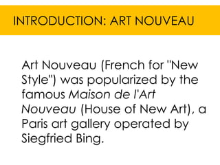 INTRODUCTION: ART NOUVEAU


 Art Nouveau (French for "New
 Style") was popularized by the
 famous Maison de l'Art
 Nouveau (House of New Art), a
 Paris art gallery operated by
 Siegfried Bing.
 