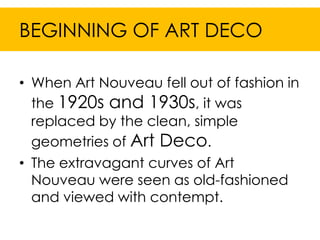 BEGINNING OF ART DECO

• When Art Nouveau fell out of fashion in
  the 1920s and 1930s, it was
  replaced by the clean, simple
  geometries of Art Deco.
• The extravagant curves of Art
  Nouveau were seen as old-fashioned
  and viewed with contempt.
 