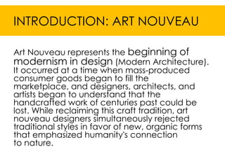 INTRODUCTION: ART NOUVEAU

Art Nouveau represents the beginning of
modernism in design (Modern Architecture).
It occurred at a time when mass-produced
consumer goods began to fill the
marketplace, and designers, architects, and
artists began to understand that the
handcrafted work of centuries past could be
lost. While reclaiming this craft tradition, art
nouveau designers simultaneously rejected
traditional styles in favor of new, organic forms
that emphasized humanity's connection
to nature.
 
