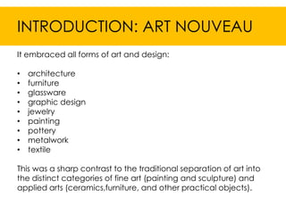 INTRODUCTION: ART NOUVEAU
It embraced all forms of art and design:

•   architecture
•   furniture
•   glassware
•   graphic design
•   jewelry
•   painting
•   pottery
•   metalwork
•   textile

This was a sharp contrast to the traditional separation of art into
the distinct categories of fine art (painting and sculpture) and
applied arts (ceramics,furniture, and other practical objects).
 