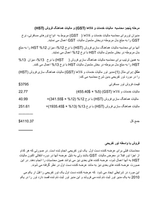 ‫هشحلَ پٌجن: هحاسبَ هالیات خذهات ّ كاالُا (‪ ّ )GST‬هالیات ُواٌُگ فشّش (‪)HST‬‬

  ‫يضیزاٌ تٕرتزای يذاطثّ يانیات سضيات ٔ كاالْا ( ‪ )GST‬يزتٕط تّ إَاع تٕرْای يظافزتی، َزر‬
                    ‫‪ GST‬را تّ يثهغ تضل يزتٕعّ صرتشغ يؼًٕل يانیات ‪ GST‬اػًال يی ًَایُض.‬

‫آَٓا تزای يذاطثّ يانیات ًْاُْگ طاسی فزٔع (‪ )HST‬تا َزر 21%، يیشاٌ 21% ‪ HST‬را تّ يثهغ‬
                      ‫تضل يزتٕعّ صر تشغ يؼًٕل يانیات ‪ HST‬تا َزر 21% اػًال يی ًَایُض.‬

‫تّ ًْیٍ تزتیة تزای يذاطثّ يانیات ًْاُْگ طاسی فزٔع ( ‪ )HST‬تا َزر 31%، يیشاٌ 31%‬
       ‫‪ HST‬را تّ يثهغ تضل يزتٕعّ صر تشغ يؼًٕل يانیات ‪ HST‬تا َزر 31% اػًال يی کُُض.‬

‫هثال :تزای يثال (1)،يضیز تٕر يانیات سضيات ٔ كاالْا (‪ )GST‬يانیات ًْاُْگ طاسی فزٔع (‪)HST‬‬
                                       ‫را صر يٕرص تٕر تفزیذی تضیٍ ػزح يذاطثّ يی کُض:‬

‫5973$‬                                                               ‫قیًت فزٔع تٕر يظافزتی‬

‫77.22‬                                      ‫يانیات سضيات ٔ كاالْا (‪)455.40$ × %5( )GST‬‬

‫99.04‬                ‫يانیات ًْاُْگ طاسی فزٔع (‪ )HST‬تا َزر 21% (21% × $55.143)=‬

‫16.152‬              ‫يانیات ًْاُْگ طاسی فزٔع (‪ )HST‬تا َزر 31% (31% × $54.5391)=‬

‫――――‬

‫73.0114$‬                                                                            ‫جًغ کم‬

‫_______‬



                                                                 ‫فشّش با ّاسطَ تْس تفشیحی‬

‫يذاطثات قثهی تزای ػزضّ کُُضِ صطت أل یک تٕر تفزیذی اَجاو ػضِ اطت. صر ؿٕرتی کّ ْز کضاو‬
‫اس اجشا تٕر قثال صر يؼزف يانیات ‪ GST‬تاػُض ٔنی تّ صنیم ػزضّ آَٓا صر صٔرِ اَتقانی اکٌُٕ يانیات‬
‫‪ HST‬تّ آَٓا اػًال ػٕص، ػزضّ کُُضِ ْای تؼضی َیش يی تٕاَُض ًْیٍ يذاطثات را اَجاو صُْض. صر ایٍ‬
         ‫ؿٕرت ػزضّ کُُضِ ْای تؼضی َیش تّ ياَُض ػزضّ کُُضِ صطت أل صر َظز گزفتّ يی ػَٕض.‬

   ‫ایٍ يٕرص صر ػزایغی ایجاص يی ػٕص کّ ػزضّ کُُضِ صطت أل یک تٕر تفزیذی را قثم ار یکى يی‬
 ‫0102 تّ یک يضیز تٕر ثثت َاو ػضِ يی فزٔػض ٔ ایٍ يضیز تٕر ثثت َاو ػضِ قـض صارص تٕر را صر یکى‬
 