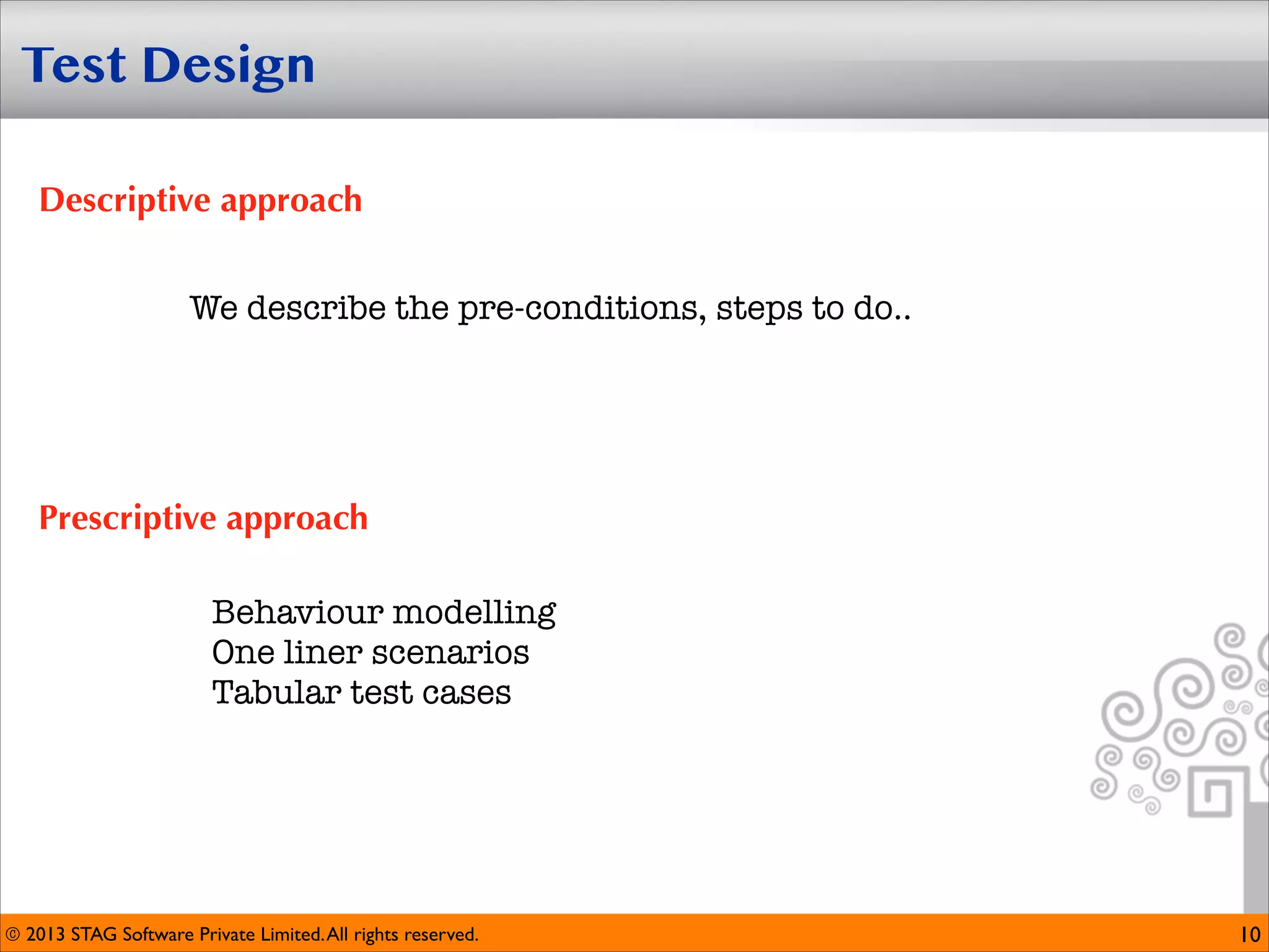 Test Design
Descriptive approach
We describe the pre-conditions, steps to do..

Prescriptive approach
Behaviour modelling
One liner scenarios
Tabular test cases

© 2013 STAG Software Private Limited. All rights reserved.

10

 