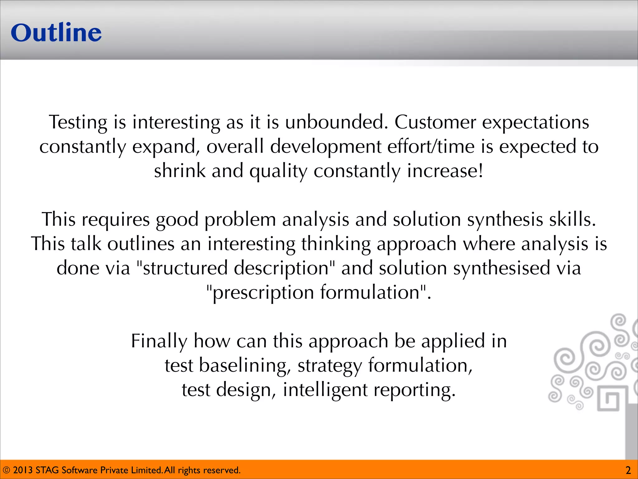 Outline
Testing is interesting as it is unbounded. Customer expectations
constantly expand, overall development effort/time is expected to
shrink and quality constantly increase!


This requires good problem analysis and solution synthesis skills. 
This talk outlines an interesting thinking approach where analysis is
done via "structured description" and solution synthesised via
"prescription formulation". 


Finally how can this approach be applied in 
test baselining, strategy formulation, 
test design, intelligent reporting.

© 2013 STAG Software Private Limited. All rights reserved.

2

 
