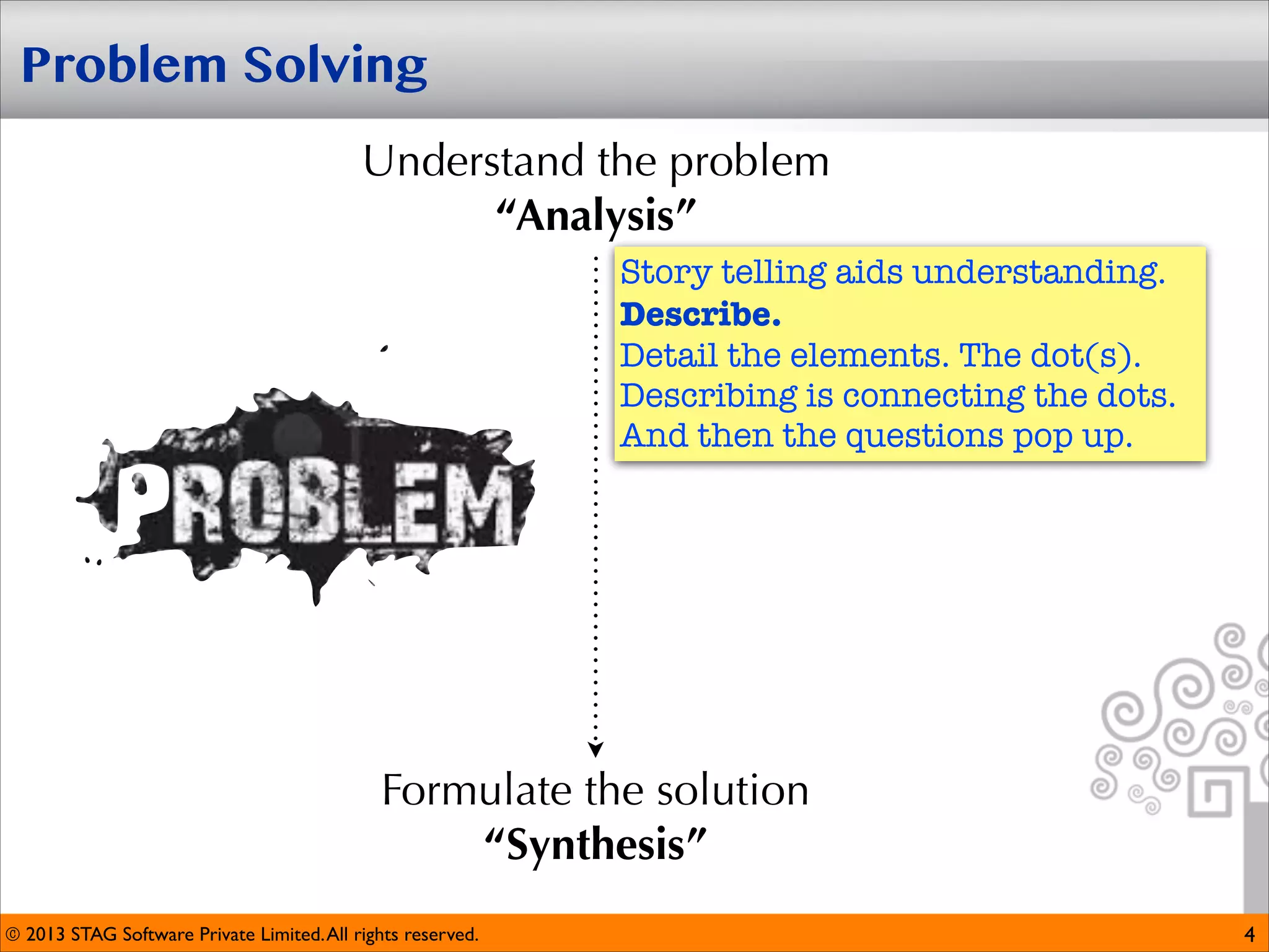 Problem Solving
Understand the problem
“Analysis”
Story telling aids understanding.
Describe. 
Detail the elements. The dot(s).
Describing is connecting the dots.
And then the questions pop up.

Formulate the solution
“Synthesis”
© 2013 STAG Software Private Limited. All rights reserved.

4

 